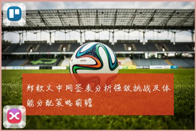 郑钦文中网签表分析强敌挑战及体能分配策略前瞻